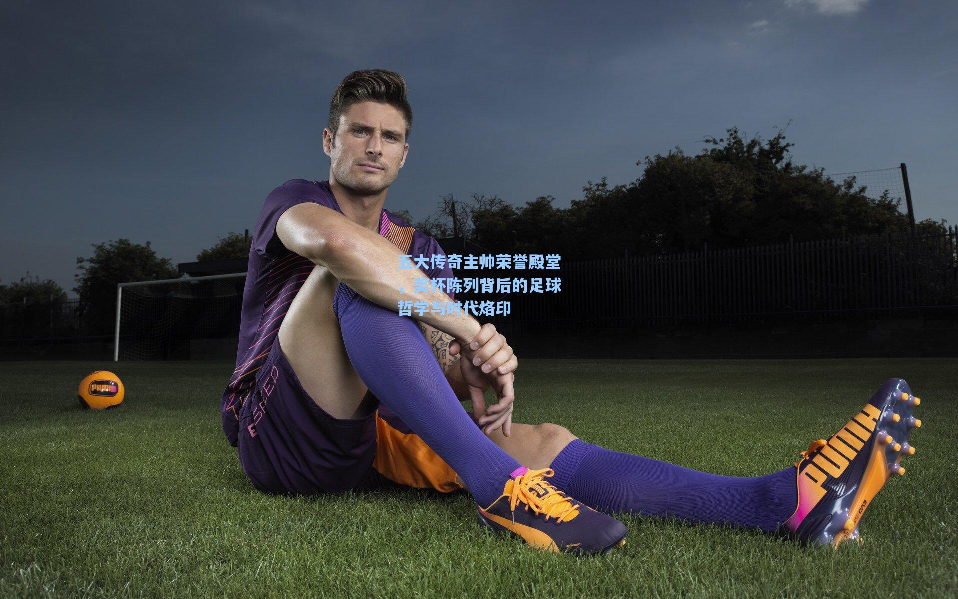 五大传奇主帅荣誉殿堂，奖杯陈列背后的足球哲学与时代烙印