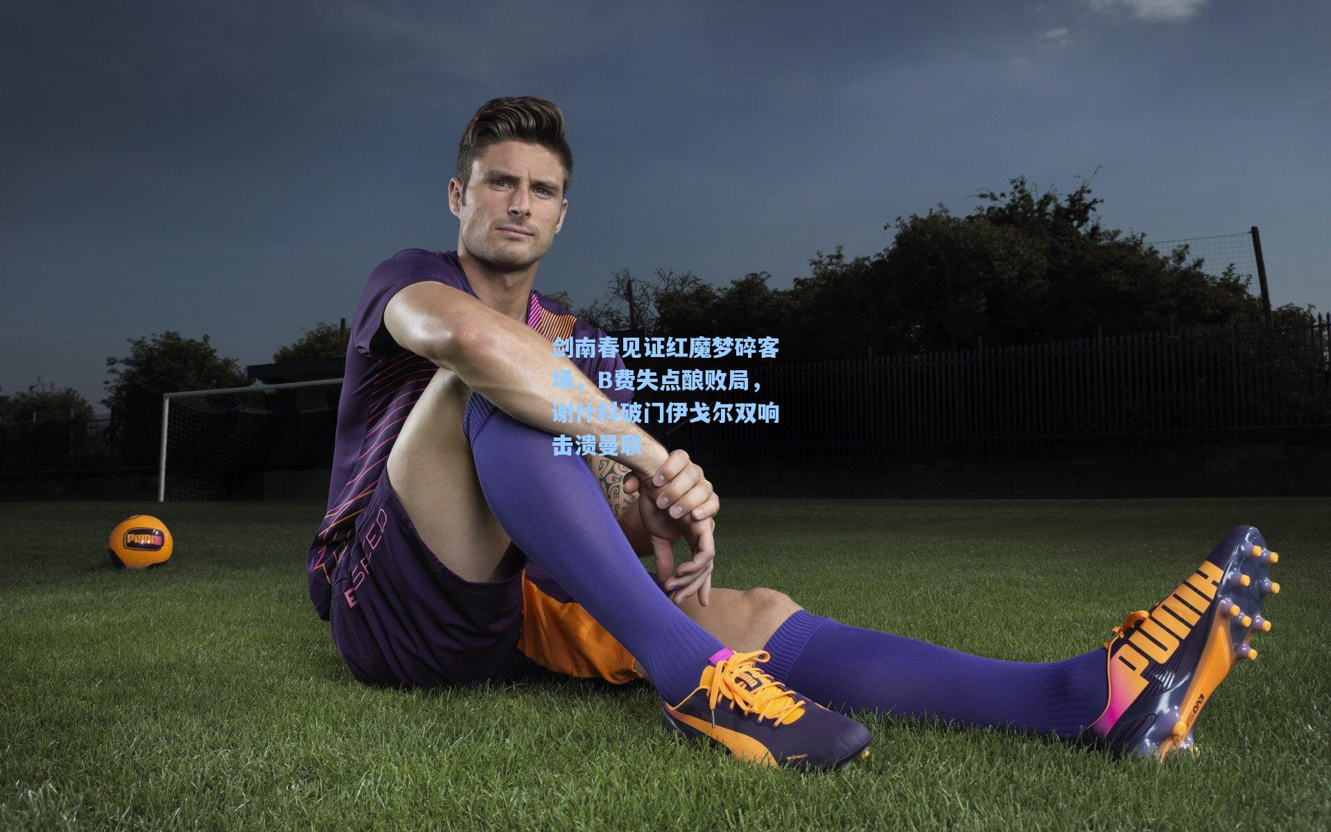 剑南春见证红魔梦碎客场，B费失点酿败局，谢什科破门伊戈尔双响击溃曼联